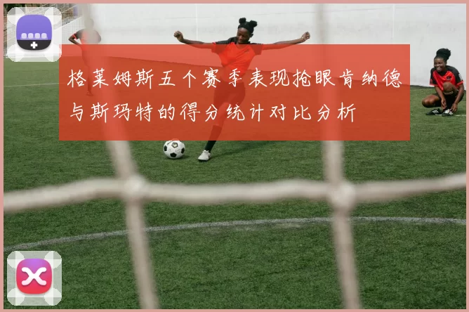 格莱姆斯五个赛季表现抢眼肯纳德与斯玛特的得分统计对比分析