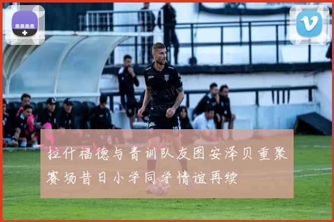 拉什福德与青训队友图安泽贝重聚赛场昔日小学同学情谊再续