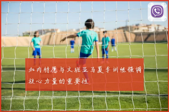 加内特愿与文班亚马夏季训练强调核心力量的重要性