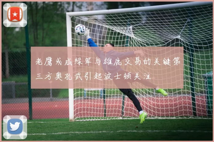 老鹰或成绿军与雄鹿交易的关键第三方奥孔武引起波士顿关注
