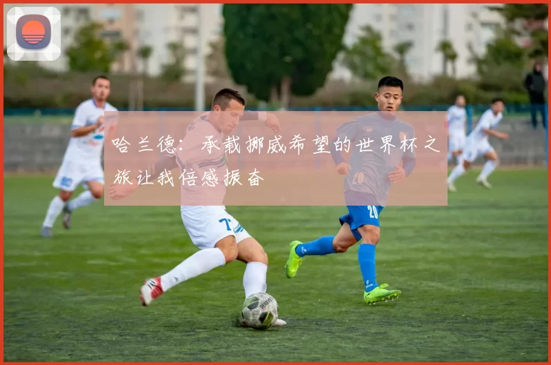哈兰德：承载挪威希望的世界杯之旅让我倍感振奋